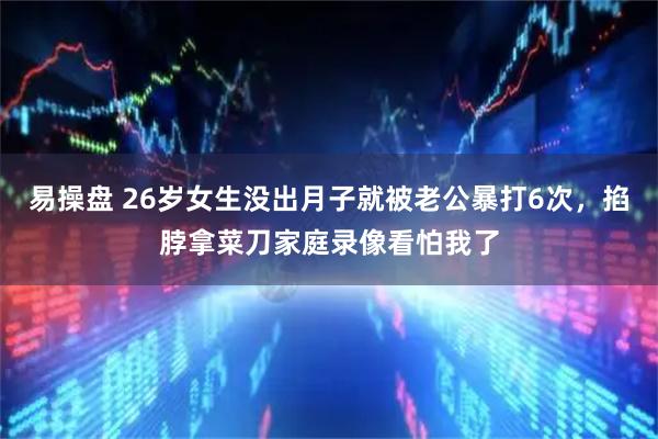 易操盘 26岁女生没出月子就被老公暴打6次，掐脖拿菜刀家庭录像看怕我了