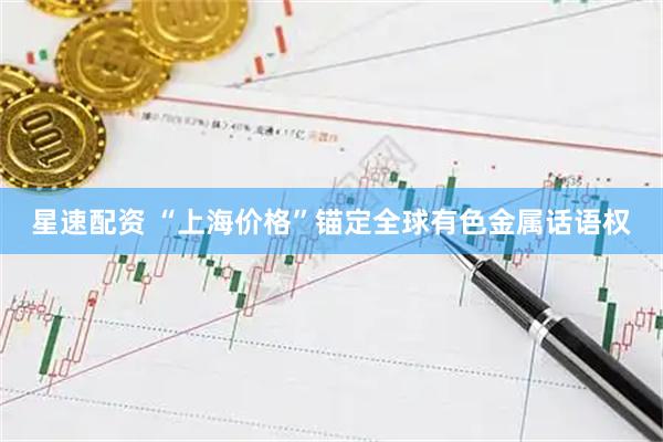 星速配资 “上海价格”锚定全球有色金属话语权