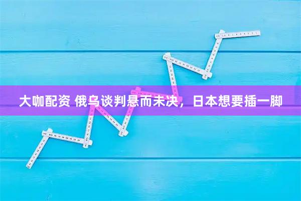 大咖配资 俄乌谈判悬而未决，日本想要插一脚