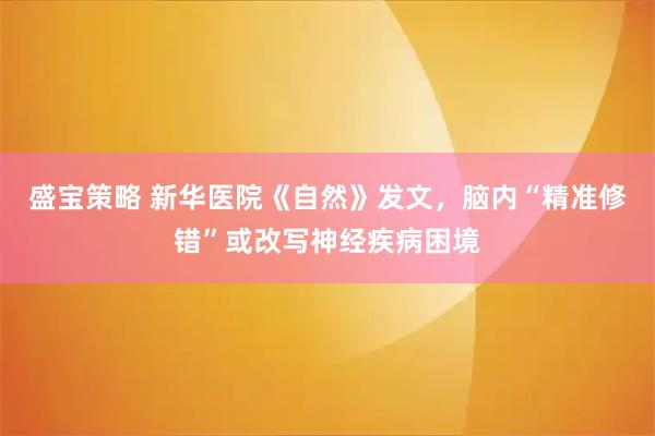盛宝策略 新华医院《自然》发文，脑内“精准修错”或改写神经疾病困境