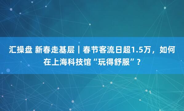 汇操盘 新春走基层｜春节客流日超1.5万，如何在上海科技馆“玩得舒服”？