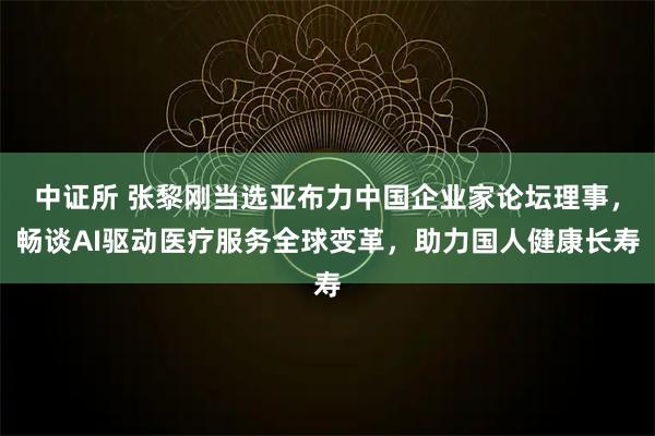 中证所 张黎刚当选亚布力中国企业家论坛理事,畅谈AI驱动医疗服务全球变革,助力国人健康长寿