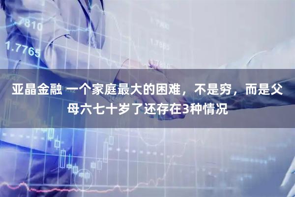 亚晶金融 一个家庭最大的困难，不是穷，而是父母六七十岁了还存在3种情况