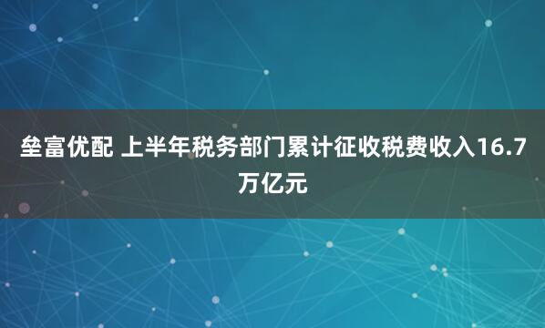 垒富优配 上半年税务部门累计征收税费收入16.7万亿元