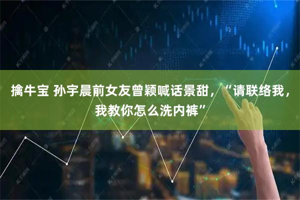 擒牛宝 孙宇晨前女友曾颖喊话景甜，“请联络我，我教你怎么洗内裤”