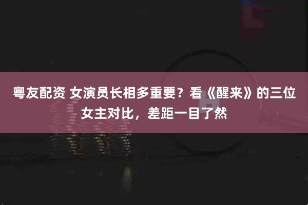 粤友配资 女演员长相多重要？看《醒来》的三位女主对比，差距一目了然